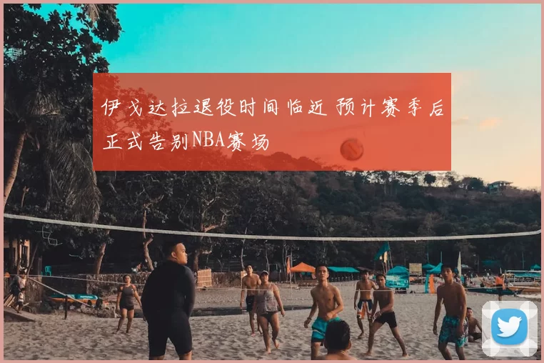 伊戈达拉退役时间临近 预计赛季后正式告别NBA赛场