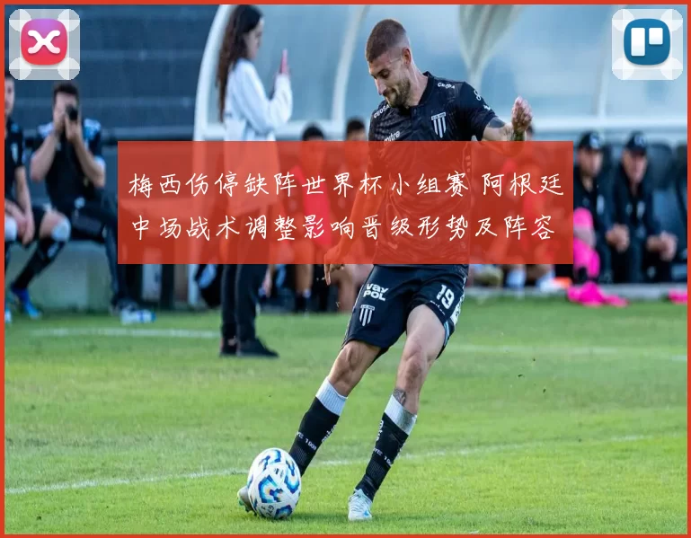 梅西伤停缺阵世界杯小组赛 阿根廷中场战术调整影响晋级形势及阵容轮换