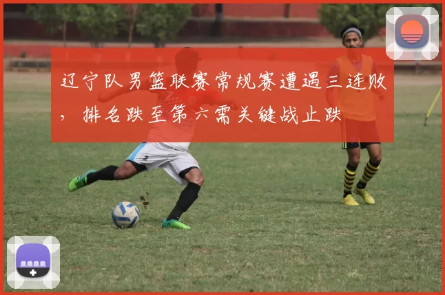 辽宁队男篮联赛常规赛遭遇三连败，排名跌至第六需关键战止跌