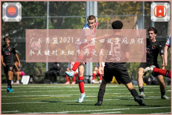 广东男篮2021总决赛回放争冠历程和关键对决细节再受关注
