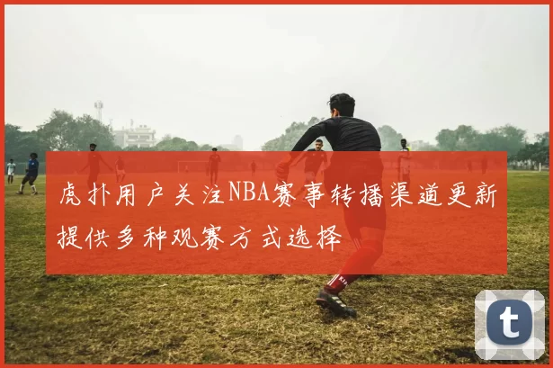 虎扑用户关注NBA赛事转播渠道更新提供多种观赛方式选择