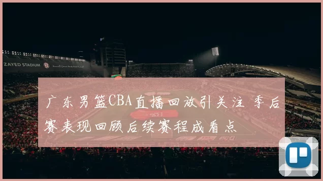 广东男篮CBA直播回放引关注 季后赛表现回顾后续赛程成看点