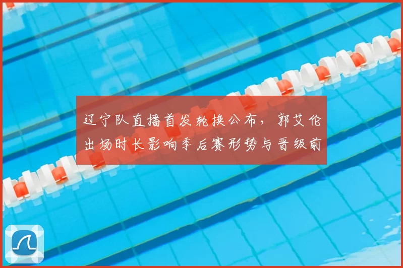 辽宁队直播首发轮换公布，郭艾伦出场时长影响季后赛形势与晋级前景