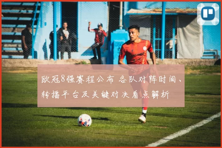 欧冠8强赛程公布 各队对阵时间、转播平台及关键对决看点解析