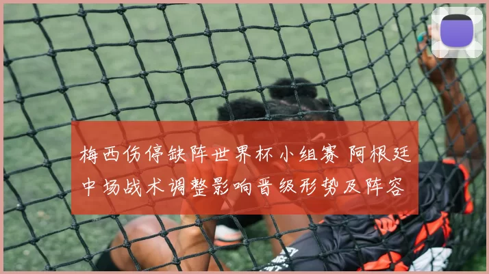 梅西伤停缺阵世界杯小组赛 阿根廷中场战术调整影响晋级形势及阵容轮换