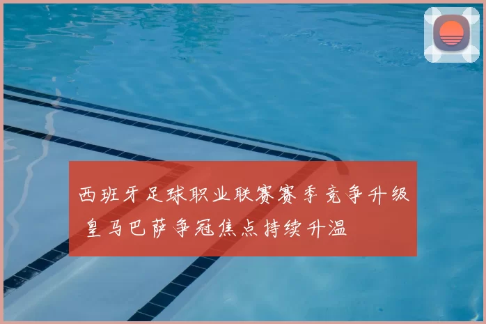 西班牙足球职业联赛赛季竞争升级 皇马巴萨争冠焦点持续升温