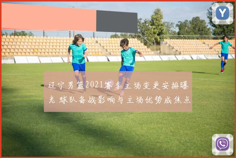 辽宁男篮2021赛季主场变更安排曝光 球队备战影响与主场优势成焦点