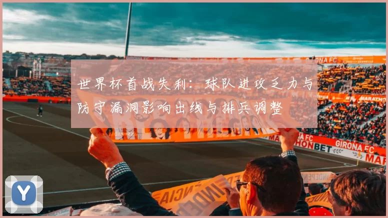 世界杯首战失利：球队进攻乏力与防守漏洞影响出线与排兵调整