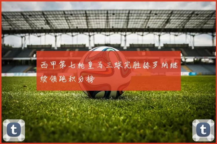 西甲第七轮皇马三球完胜赫罗纳继续领跑积分榜