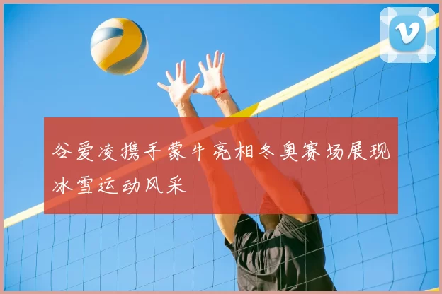 谷爱凌携手蒙牛亮相冬奥赛场展现冰雪运动风采