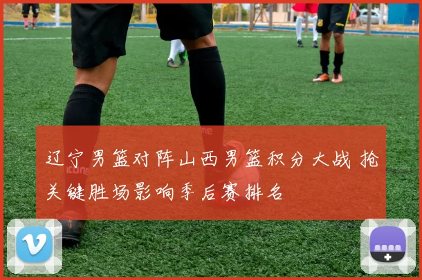 辽宁男篮对阵山西男篮积分大战 抢关键胜场影响季后赛排名