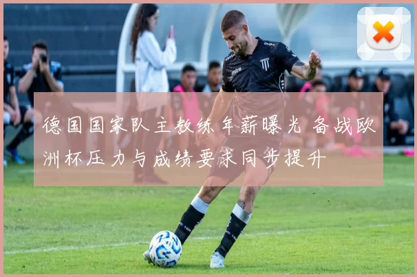 德国国家队主教练年薪曝光 备战欧洲杯压力与成绩要求同步提升