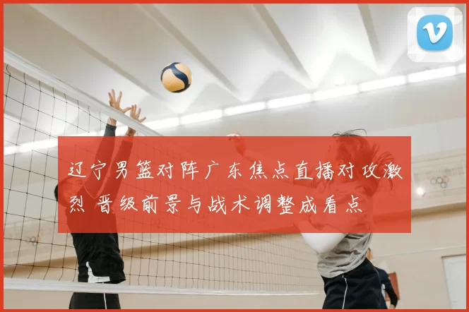 辽宁男篮对阵广东焦点直播对攻激烈 晋级前景与战术调整成看点