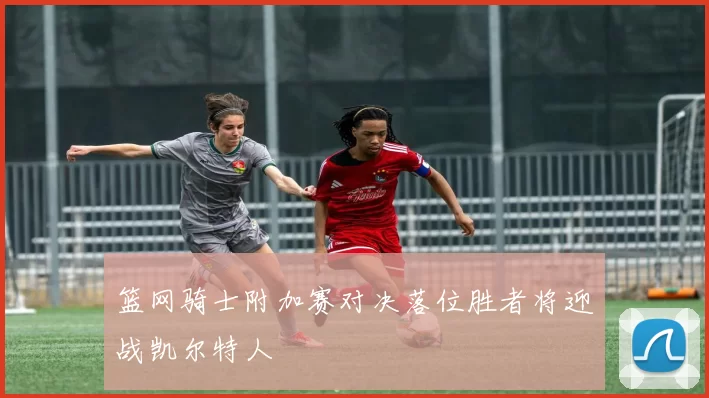 篮网骑士附加赛对决落位胜者将迎战凯尔特人