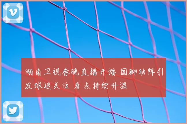 湖南卫视春晚直播开播 国脚助阵引发球迷关注 看点持续升温