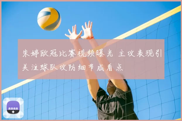朱婷欧冠比赛视频曝光 主攻表现引关注球队攻防细节成看点