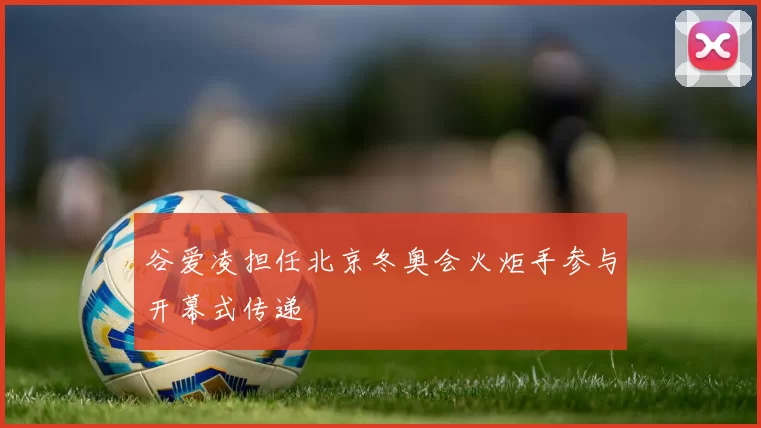谷爱凌担任北京冬奥会火炬手参与开幕式传递
