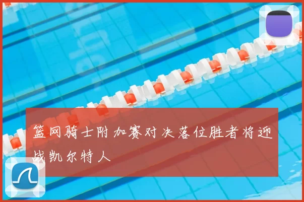 篮网骑士附加赛对决落位胜者将迎战凯尔特人