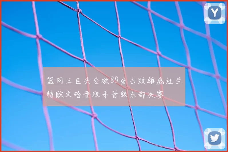 篮网三巨头合砍89分击败雄鹿杜兰特欧文哈登联手晋级东部决赛