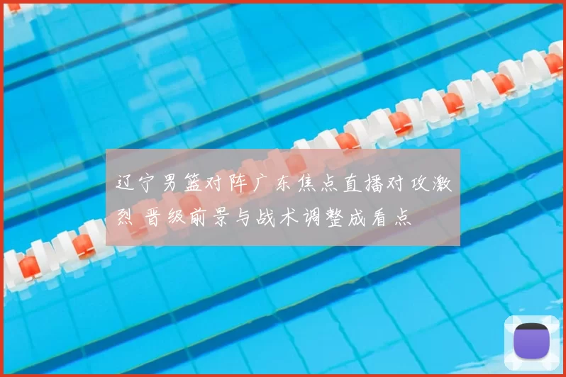 辽宁男篮对阵广东焦点直播对攻激烈 晋级前景与战术调整成看点