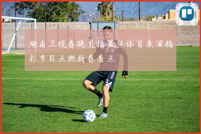 湖南卫视春晚直播聚焦体育表演精彩节目点燃新春看点