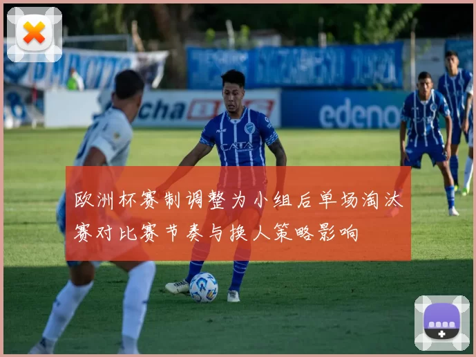 欧洲杯赛制调整为小组后单场淘汰赛对比赛节奏与换人策略影响