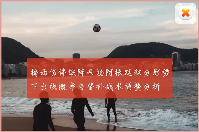 梅西伤停缺阵两场阿根廷积分形势下出线概率与替补战术调整分析